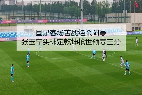 国足客场苦战绝杀阿曼 张玉宁头球定乾坤抢世预赛三分