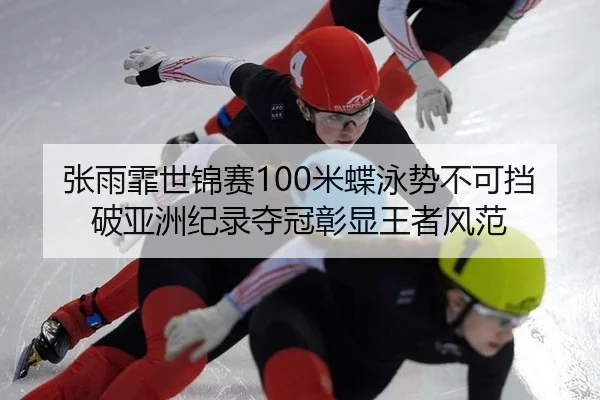 张雨霏世锦赛100米蝶泳势不可挡破亚洲纪录夺冠彰显王者风范