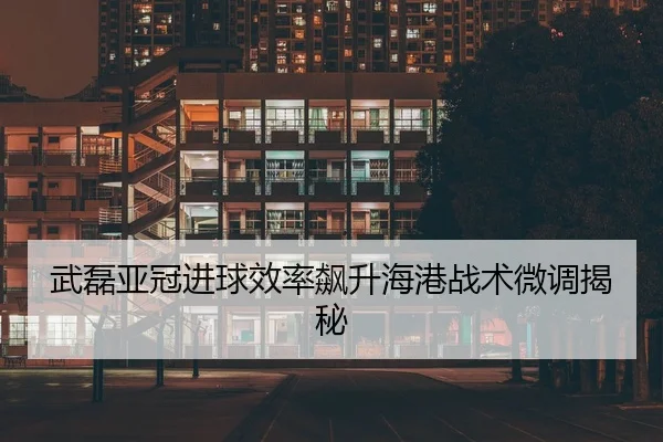 武磊亚冠进球效率飙升海港战术微调揭秘