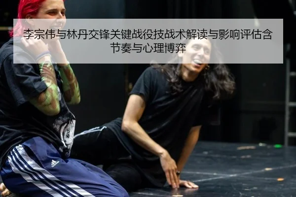 李宗伟与林丹交锋关键战役技战术解读与影响评估含节奏与心理博弈